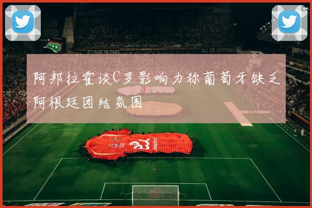 阿邦拉霍谈C罗影响力称葡萄牙缺乏阿根廷团结氛围