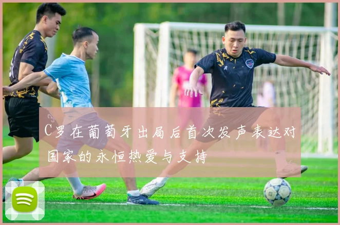 C罗在葡萄牙出局后首次发声表达对国家的永恒热爱与支持