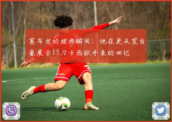 塞布尔的经典瞬间：他在更衣室自豪展示15刀卡西欧手表的回忆