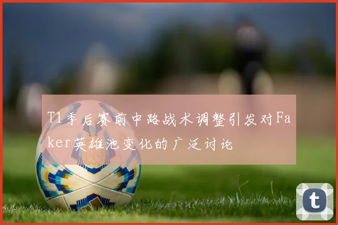 T1季后赛前中路战术调整引发对Faker英雄池变化的广泛讨论