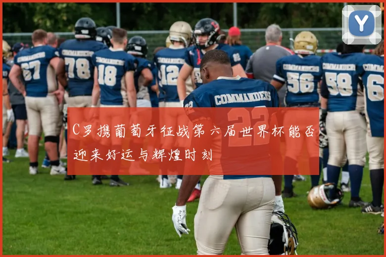 C罗携葡萄牙征战第六届世界杯能否迎来好运与辉煌时刻