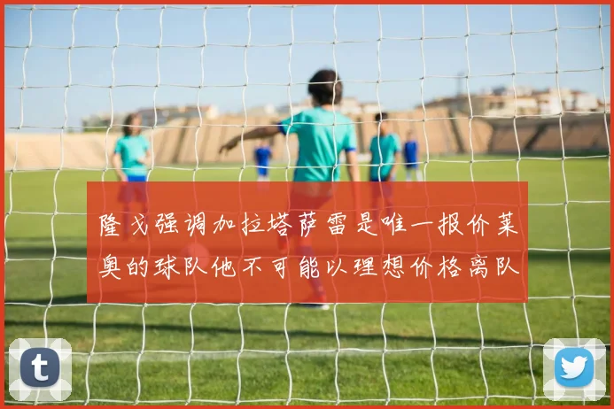 隆戈强调加拉塔萨雷是唯一报价莱奥的球队他不可能以理想价格离队