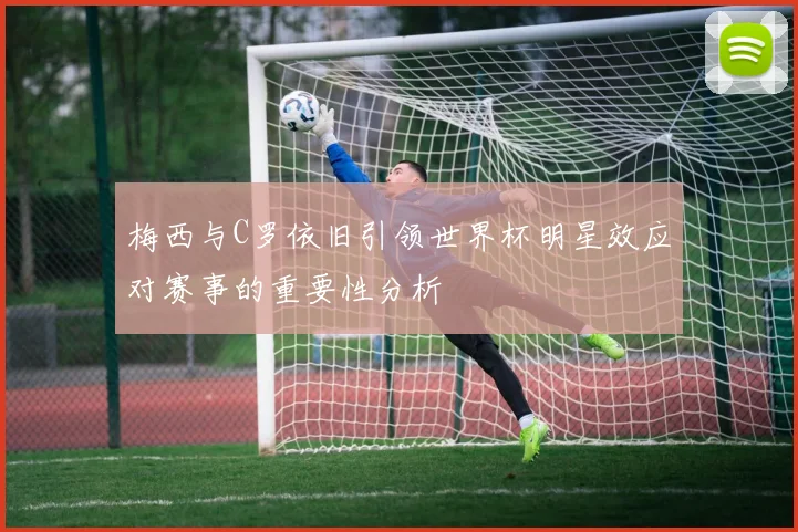 梅西与C罗依旧引领世界杯明星效应对赛事的重要性分析