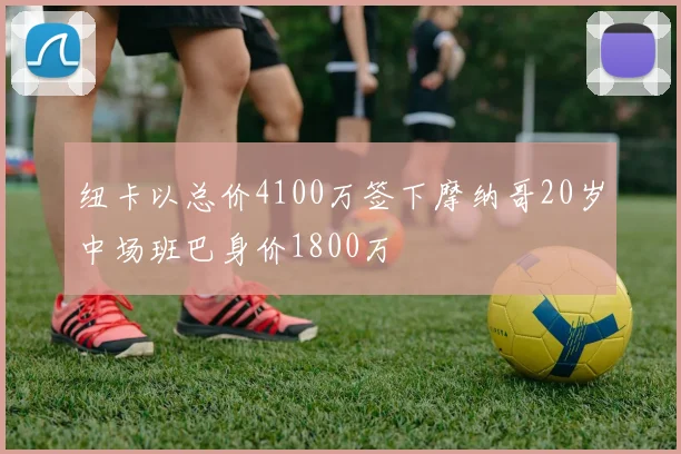 纽卡以总价4100万签下摩纳哥20岁中场班巴身价1800万