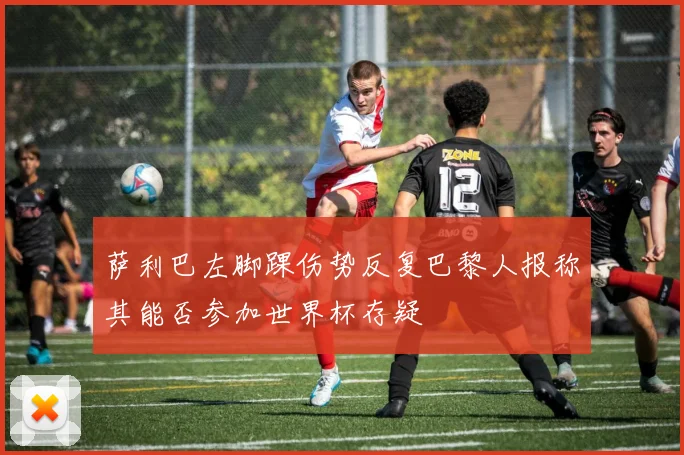 萨利巴左脚踝伤势反复巴黎人报称其能否参加世界杯存疑