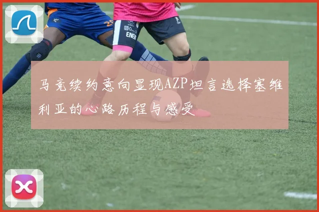 马竞续约意向显现AZP坦言选择塞维利亚的心路历程与感受