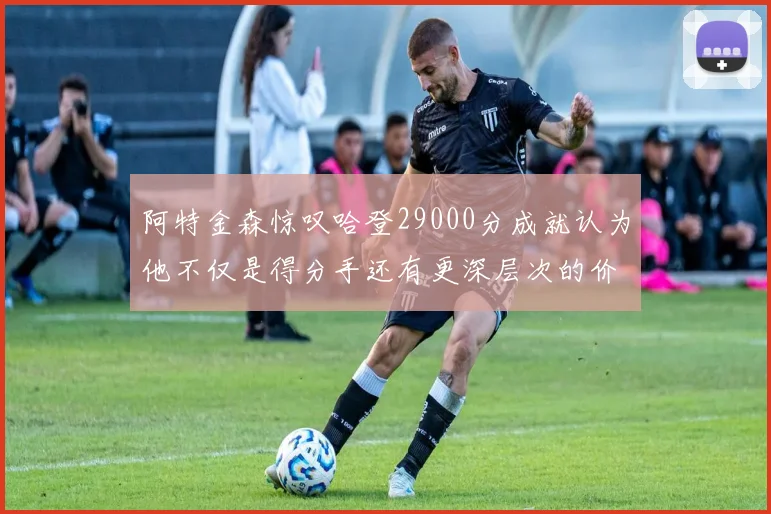阿特金森惊叹哈登29000分成就认为他不仅是得分手还有更深层次的价值