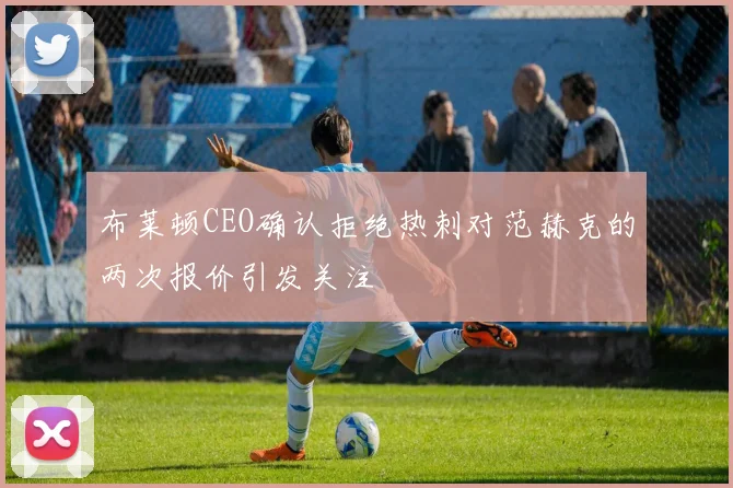 布莱顿CEO确认拒绝热刺对范赫克的两次报价引发关注