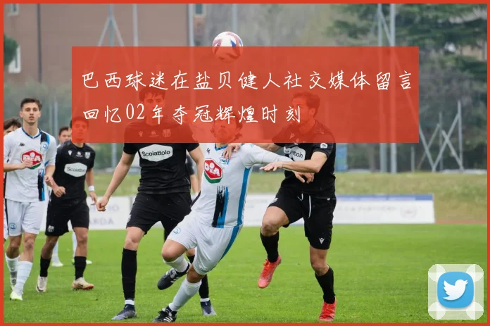巴西球迷在盐贝健人社交媒体留言回忆02年夺冠辉煌时刻