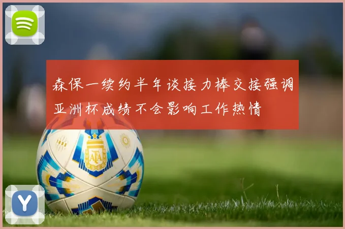 森保一续约半年谈接力棒交接强调亚洲杯成绩不会影响工作热情