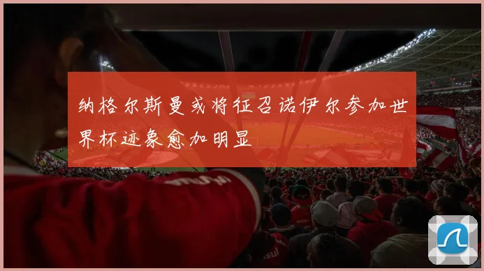 纳格尔斯曼或将征召诺伊尔参加世界杯迹象愈加明显