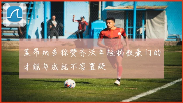 莱昂纳多称赞齐沃年轻执教豪门的才能与成就不容置疑