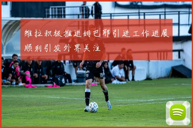 维拉积极推进姆巴耶引进工作进展顺利引发外界关注