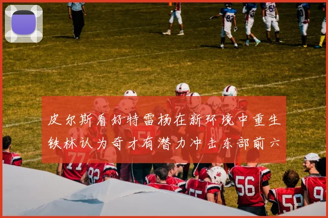 皮尔斯看好特雷杨在新环境中重生铁林认为奇才有潜力冲击东部前六名