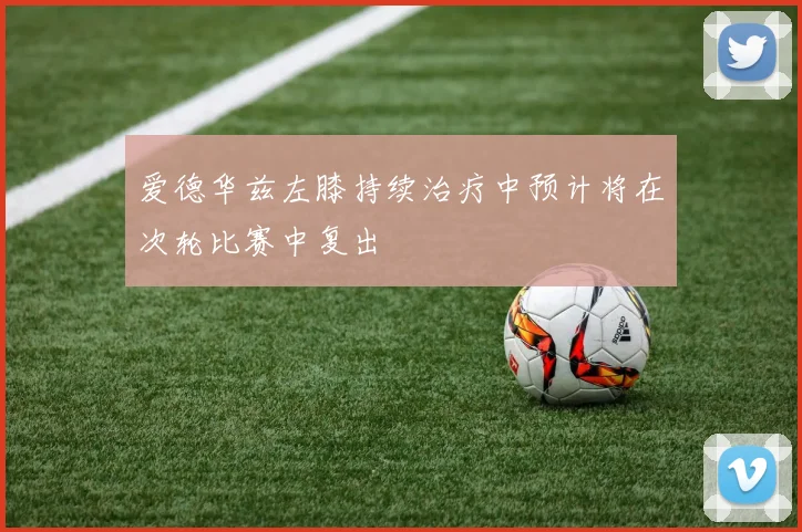 爱德华兹左膝持续治疗中预计将在次轮比赛中复出