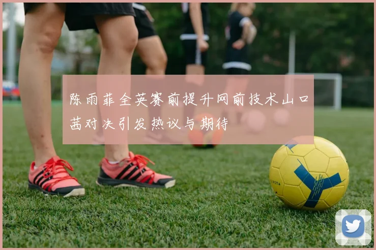 陈雨菲全英赛前提升网前技术山口茜对决引发热议与期待