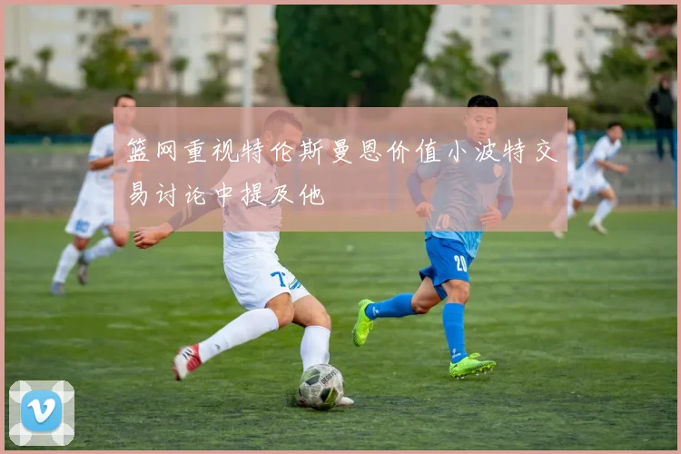 篮网重视特伦斯曼恩价值小波特交易讨论中提及他