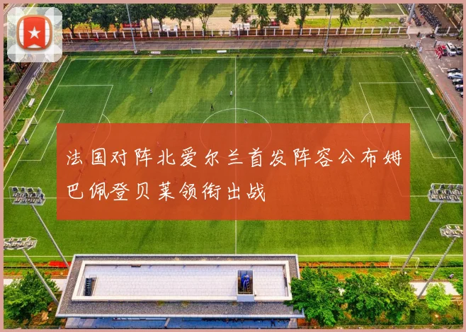 法国对阵北爱尔兰首发阵容公布姆巴佩登贝莱领衔出战