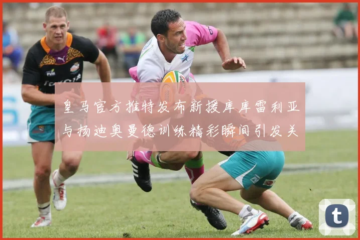 皇马官方推特发布新援库库雷利亚与扬迪奥曼德训练精彩瞬间引发关注