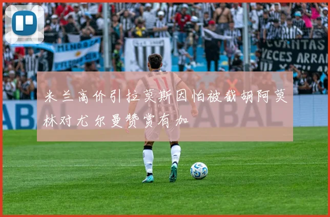 米兰高价引拉莫斯因怕被截胡阿莫林对尤尔曼赞赏有加