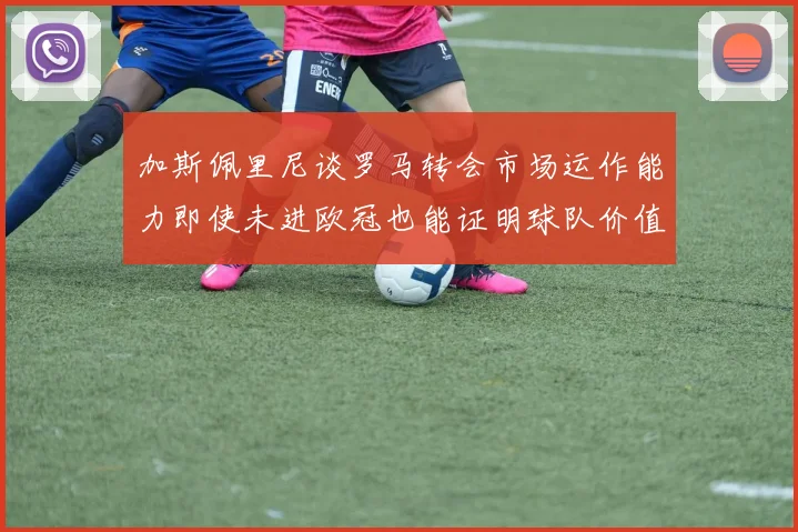 加斯佩里尼谈罗马转会市场运作能力即使未进欧冠也能证明球队价值