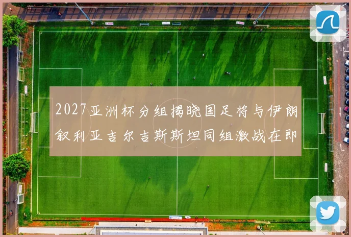2027亚洲杯分组揭晓国足将与伊朗叙利亚吉尔吉斯斯坦同组激战在即