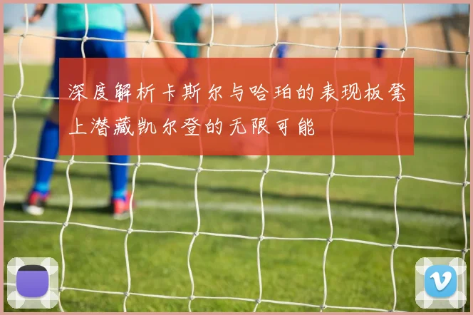 深度解析卡斯尔与哈珀的表现板凳上潜藏凯尔登的无限可能