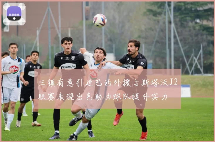 三镇有意引进巴西外援古斯塔沃J2联赛表现出色助力球队提升实力