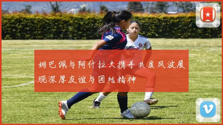 姆巴佩与阿什拉夫携手共度风波展现深厚友谊与团结精神