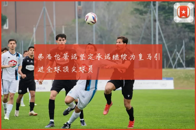 弗洛伦蒂诺坚定承诺继续为皇马引进全球顶尖球员