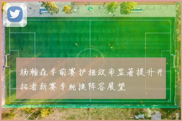 杨瀚森季前赛护框效率显著提升开拓者新赛季轮换阵容展望